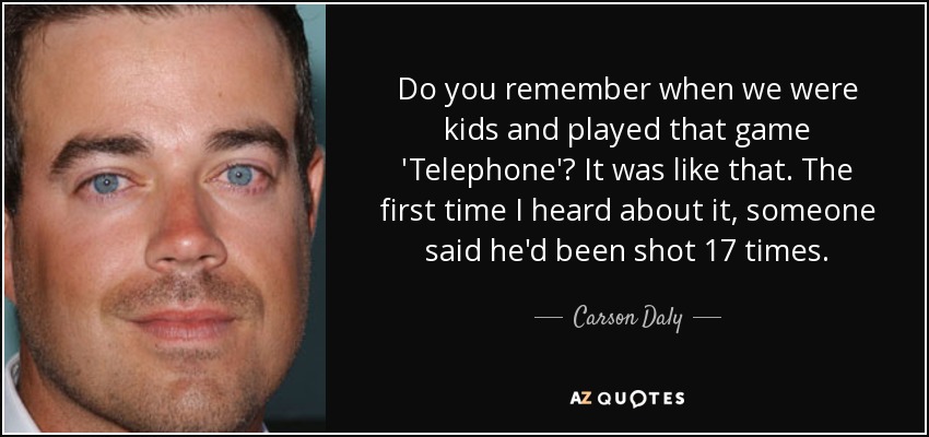 Do you remember when we were kids and played that game 'Telephone'? It was like that. The first time I heard about it, someone said he'd been shot 17 times. - Carson Daly