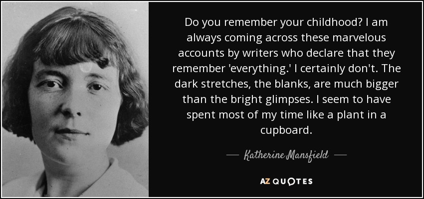 Do you remember your childhood? I am always coming across these marvelous accounts by writers who declare that they remember 'everything.' I certainly don't. The dark stretches, the blanks, are much bigger than the bright glimpses. I seem to have spent most of my time like a plant in a cupboard. - Katherine Mansfield