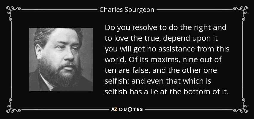 Do you resolve to do the right and to love the true, depend upon it you will get no assistance from this world. Of its maxims, nine out of ten are false, and the other one selfish; and even that which is selfish has a lie at the bottom of it. - Charles Spurgeon