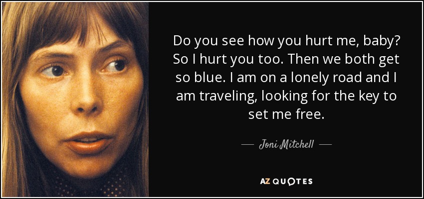 Do you see how you hurt me, baby? So I hurt you too. Then we both get so blue. I am on a lonely road and I am traveling, looking for the key to set me free. - Joni Mitchell