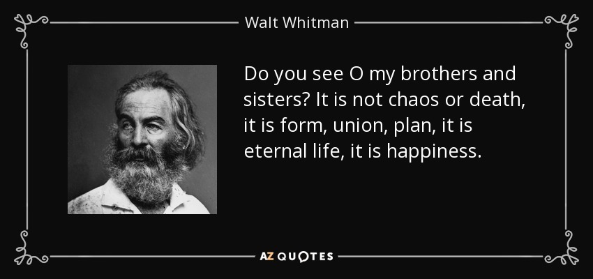 Do you see O my brothers and sisters? It is not chaos or death, it is form, union, plan, it is eternal life, it is happiness. - Walt Whitman
