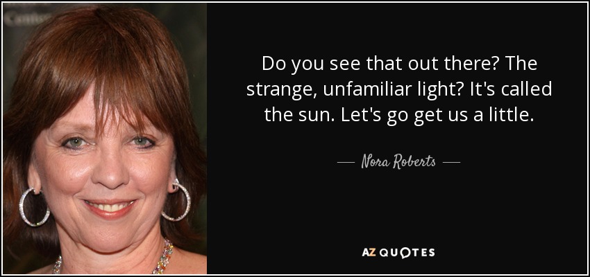 Do you see that out there? The strange, unfamiliar light? It's called the sun. Let's go get us a little. - Nora Roberts