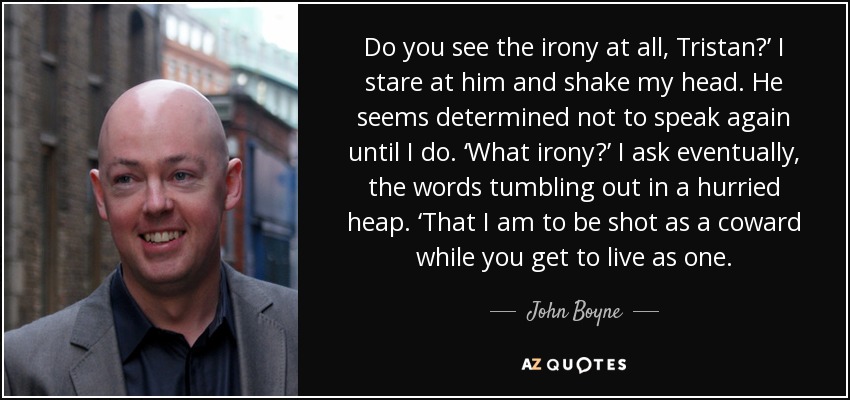 Do you see the irony at all, Tristan?’ I stare at him and shake my head. He seems determined not to speak again until I do. ‘What irony?’ I ask eventually, the words tumbling out in a hurried heap. ‘That I am to be shot as a coward while you get to live as one. - John Boyne