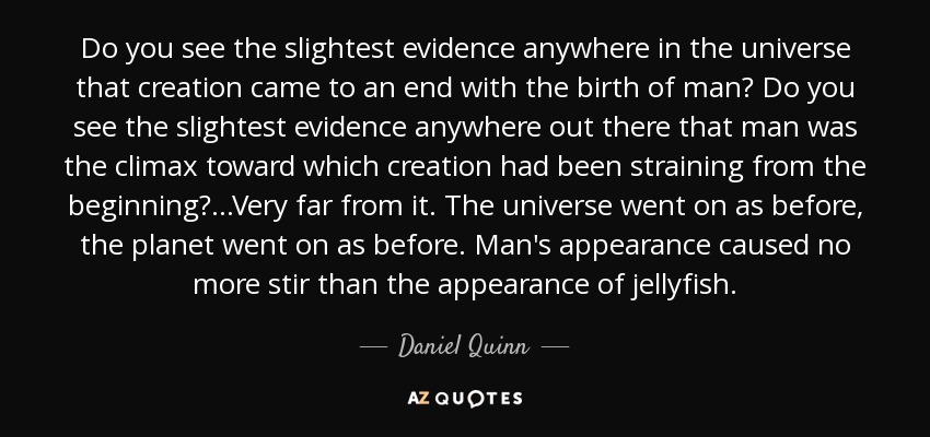 Do you see the slightest evidence anywhere in the universe that creation came to an end with the birth of man? Do you see the slightest evidence anywhere out there that man was the climax toward which creation had been straining from the beginning? ...Very far from it. The universe went on as before, the planet went on as before. Man's appearance caused no more stir than the appearance of jellyfish. - Daniel Quinn