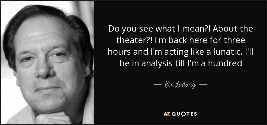 Do you see what I mean?! About the theater?! I'm back here for three hours and I'm acting like a lunatic. I'll be in analysis till I'm a hundred - Ken Ludwig