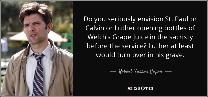 Do you seriously envision St. Paul or Calvin or Luther opening bottles of Welch's Grape Juice in the sacristy before the service? Luther at least would turn over in his grave. - Robert Farrar Capon