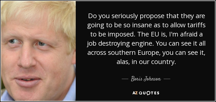 Do you seriously propose that they are going to be so insane as to allow tariffs to be imposed. The EU is, I'm afraid a job destroying engine. You can see it all across southern Europe, you can see it, alas, in our country. - Boris Johnson