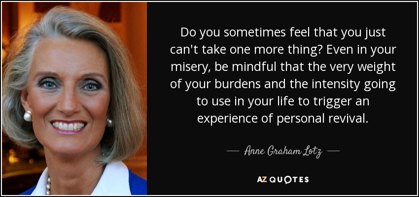 Do you sometimes feel that you just can't take one more thing? Even in your misery, be mindful that the very weight of your burdens and the intensity going to use in your life to trigger an experience of personal revival. - Anne Graham Lotz