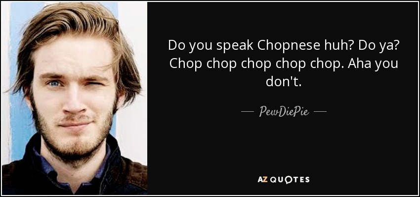 Do you speak Chopnese huh? Do ya? Chop chop chop chop chop. Aha you don't. - PewDiePie