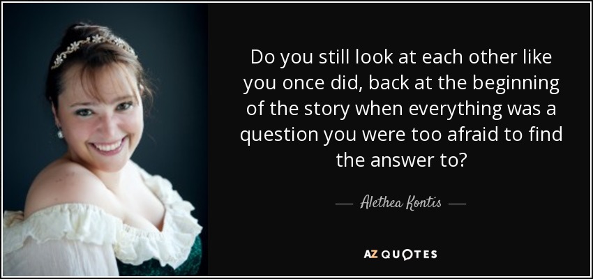 Do you still look at each other like you once did, back at the beginning of the story when everything was a question you were too afraid to find the answer to? - Alethea Kontis