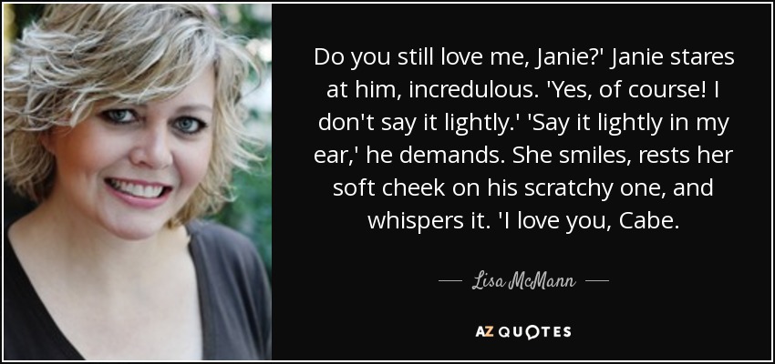 Do you still love me, Janie?' Janie stares at him, incredulous. 'Yes, of course! I don't say it lightly.' 'Say it lightly in my ear,' he demands. She smiles, rests her soft cheek on his scratchy one, and whispers it. 'I love you, Cabe. - Lisa McMann