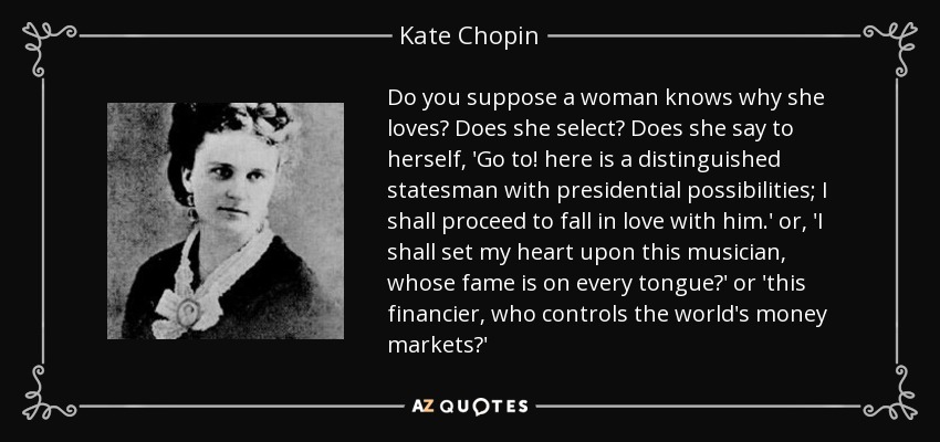 Do you suppose a woman knows why she loves? Does she select? Does she say to herself, 'Go to! here is a distinguished statesman with presidential possibilities; I shall proceed to fall in love with him.' or, 'I shall set my heart upon this musician, whose fame is on every tongue?' or 'this financier, who controls the world's money markets?' - Kate Chopin