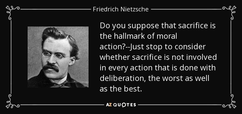 Do you suppose that sacrifice is the hallmark of moral action?--Just stop to consider whether sacrifice is not involved in every action that is done with deliberation, the worst as well as the best. - Friedrich Nietzsche