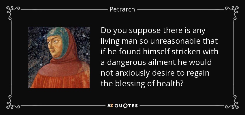 Do you suppose there is any living man so unreasonable that if he found himself stricken with a dangerous ailment he would not anxiously desire to regain the blessing of health? - Petrarch