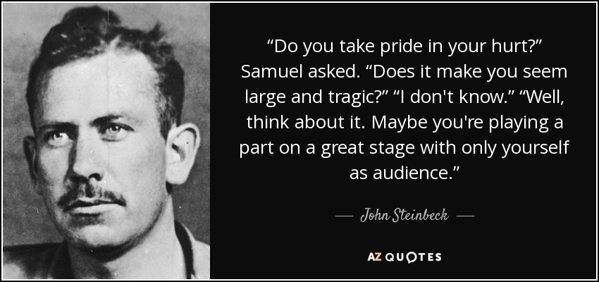 “Do you take pride in your hurt?” Samuel asked. “Does it make you seem large and tragic?” “I don't know.” “Well, think about it. Maybe you're playing a part on a great stage with only yourself as audience.” - John Steinbeck
