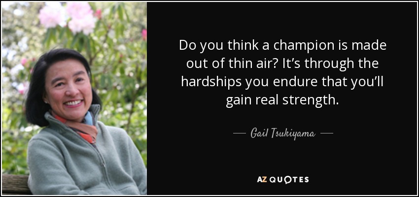 Do you think a champion is made out of thin air? It’s through the hardships you endure that you’ll gain real strength. - Gail Tsukiyama