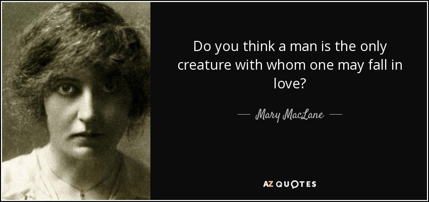Do you think a man is the only creature with whom one may fall in love? - Mary MacLane