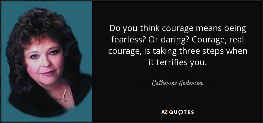 Do you think courage means being fearless? Or daring? Courage, real courage, is taking three steps when it terrifies you. - Catherine Anderson
