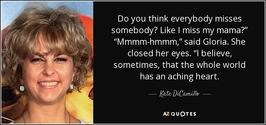 Do you think everybody misses somebody? Like I miss my mama?” “Mmmm-hmmm,” said Gloria. She closed her eyes. “I believe, sometimes, that the whole world has an aching heart. - Kate DiCamillo