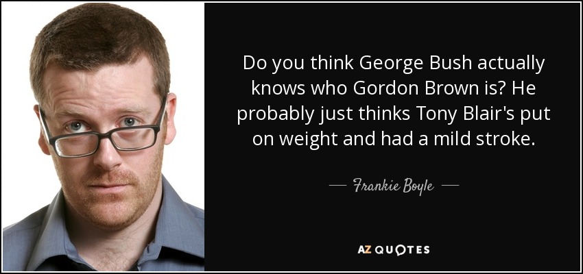 Do you think George Bush actually knows who Gordon Brown is? He probably just thinks Tony Blair's put on weight and had a mild stroke. - Frankie Boyle
