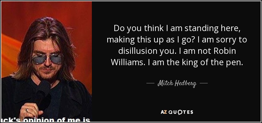 Do you think I am standing here, making this up as I go? I am sorry to disillusion you. I am not Robin Williams. I am the king of the pen. - Mitch Hedberg