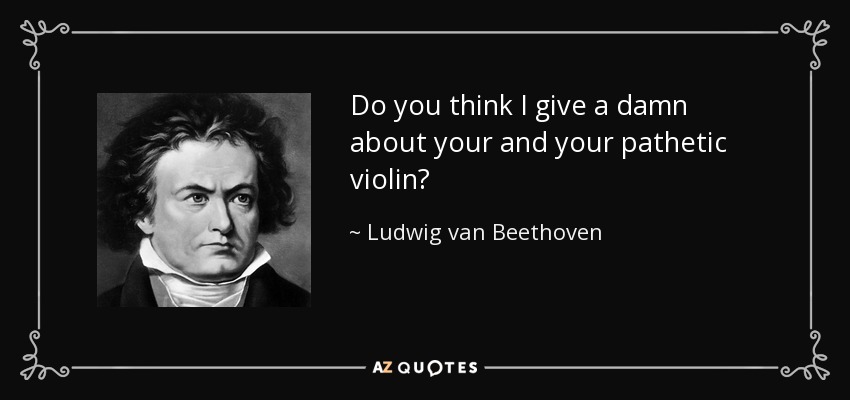 Do you think I give a damn about your and your pathetic violin? - Ludwig van Beethoven