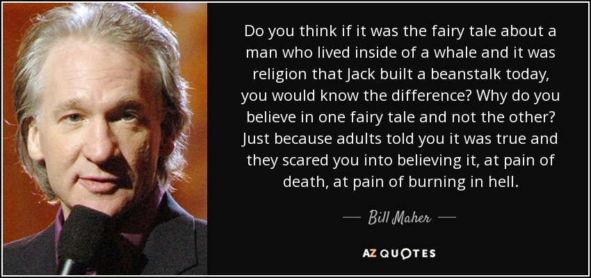 Do you think if it was the fairy tale about a man who lived inside of a whale and it was religion that Jack built a beanstalk today, you would know the difference? Why do you believe in one fairy tale and not the other? Just because adults told you it was true and they scared you into believing it, at pain of death, at pain of burning in hell. - Bill Maher