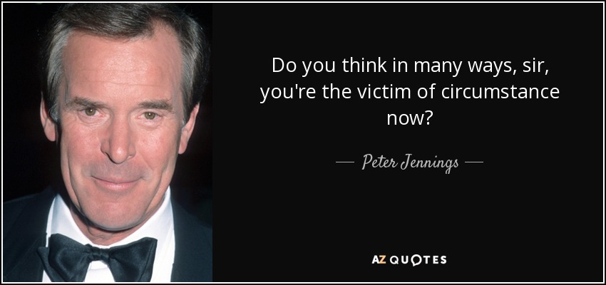 Do you think in many ways, sir, you're the victim of circumstance now? - Peter Jennings