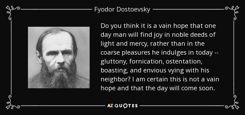 Do you think it is a vain hope that one day man will find joy in noble deeds of light and mercy, rather than in the coarse pleasures he indulges in today -- gluttony, fornication, ostentation, boasting, and envious vying with his neighbor? I am certain this is not a vain hope and that the day will come soon. - Fyodor Dostoevsky