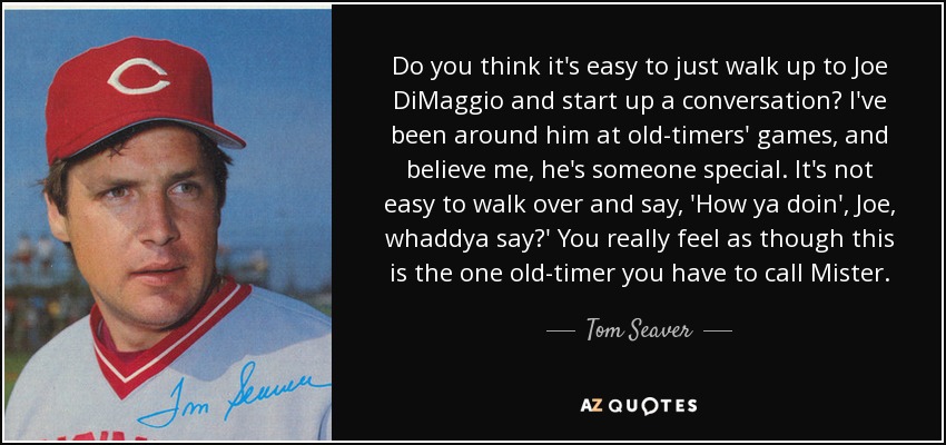 Do you think it's easy to just walk up to Joe DiMaggio and start up a conversation? I've been around him at old-timers' games, and believe me, he's someone special. It's not easy to walk over and say, 'How ya doin', Joe, whaddya say?' You really feel as though this is the one old-timer you have to call Mister. - Tom Seaver