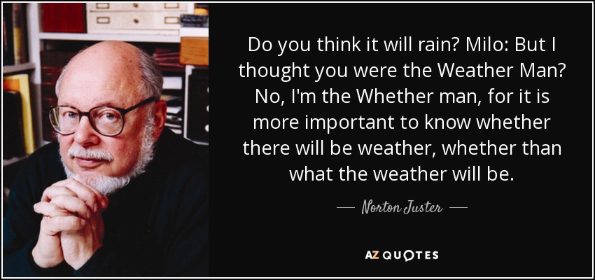 Do you think it will rain? Milo: But I thought you were the Weather Man? No, I'm the Whether man, for it is more important to know whether there will be weather, whether than what the weather will be. - Norton Juster