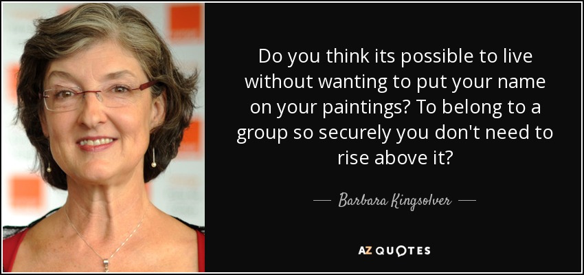 Do you think its possible to live without wanting to put your name on your paintings? To belong to a group so securely you don't need to rise above it? - Barbara Kingsolver