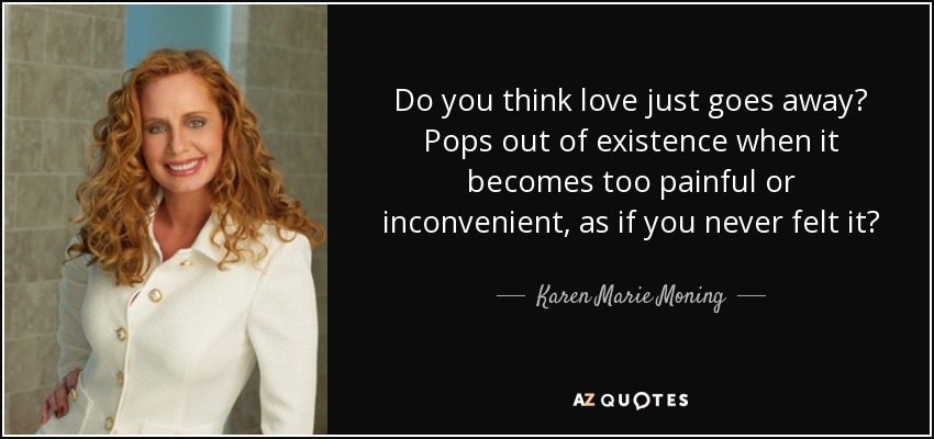 Do you think love just goes away? Pops out of existence when it becomes too painful or inconvenient, as if you never felt it? - Karen Marie Moning