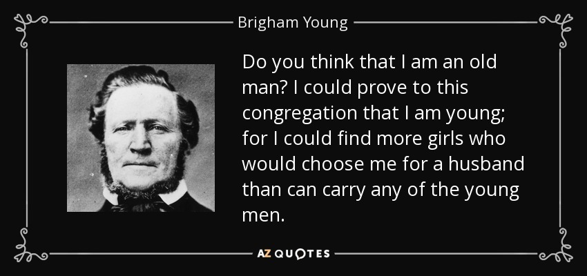 Do you think that I am an old man? I could prove to this congregation that I am young; for I could find more girls who would choose me for a husband than can carry any of the young men. - Brigham Young