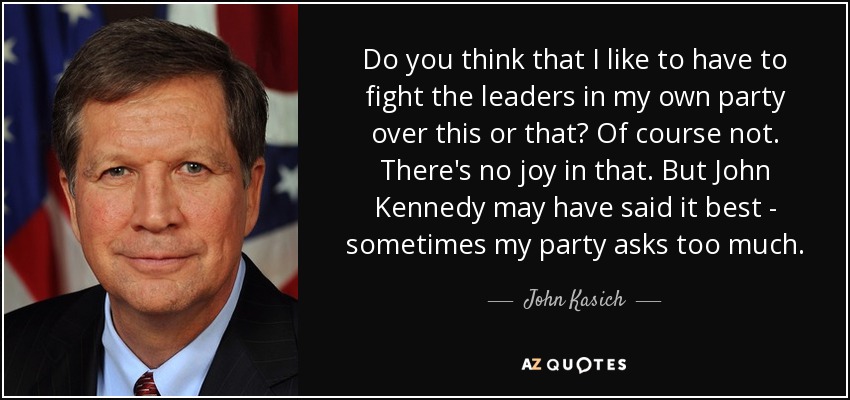 Do you think that I like to have to fight the leaders in my own party over this or that? Of course not. There's no joy in that. But John Kennedy may have said it best - sometimes my party asks too much. - John Kasich