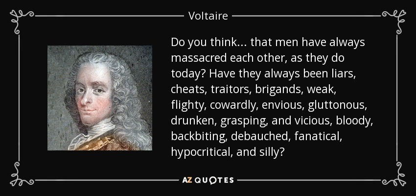 Do you think... that men have always massacred each other, as they do today? Have they always been liars, cheats, traitors, brigands, weak, flighty, cowardly, envious, gluttonous, drunken, grasping, and vicious, bloody, backbiting, debauched, fanatical, hypocritical, and silly? - Voltaire