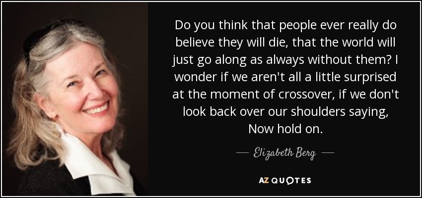 Do you think that people ever really do believe they will die, that the world will just go along as always without them? I wonder if we aren't all a little surprised at the moment of crossover, if we don't look back over our shoulders saying, Now hold on. - Elizabeth Berg