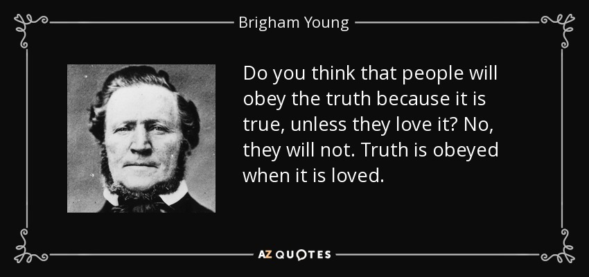 Do you think that people will obey the truth because it is true, unless they love it? No, they will not. Truth is obeyed when it is loved. - Brigham Young