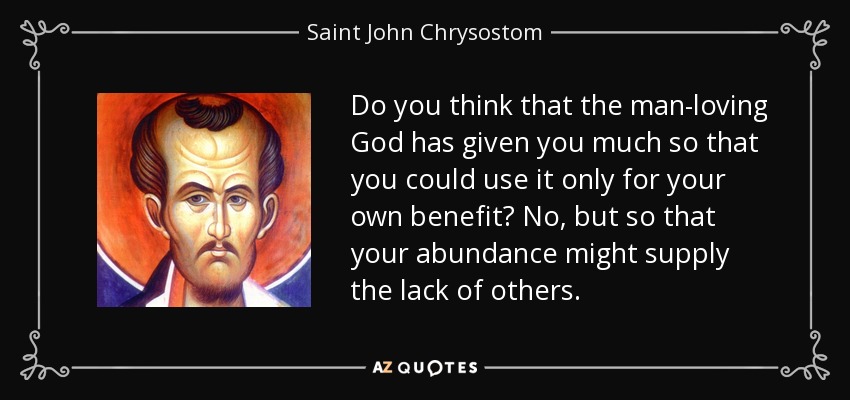Do you think that the man-loving God has given you much so that you could use it only for your own benefit? No, but so that your abundance might supply the lack of others. - Saint John Chrysostom