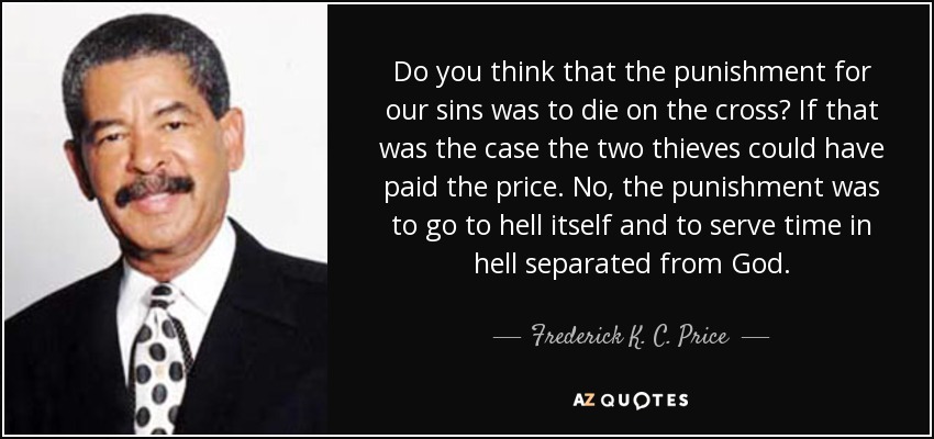 Do you think that the punishment for our sins was to die on the cross? If that was the case the two thieves could have paid the price. No, the punishment was to go to hell itself and to serve time in hell separated from God. - Frederick K. C. Price