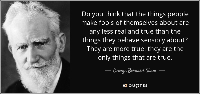 Do you think that the things people make fools of themselves about are any less real and true than the things they behave sensibly about? They are more true: they are the only things that are true. - George Bernard Shaw