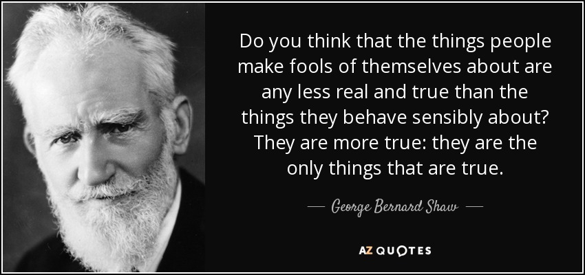 Do you think that the things people make fools of themselves about are any less real and true than the things they behave sensibly about? They are more true: they are the only things that are true. - George Bernard Shaw