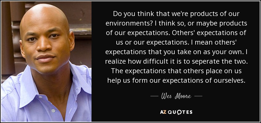 Do you think that we're products of our environments? I think so, or maybe products of our expectations. Others' expectations of us or our expectations. I mean others' expectations that you take on as your own. I realize how difficult it is to seperate the two. The expectations that others place on us help us form our expectations of ourselves. - Wes  Moore
