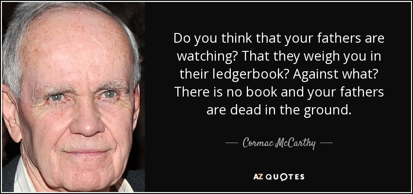 Do you think that your fathers are watching? That they weigh you in their ledgerbook? Against what? There is no book and your fathers are dead in the ground. - Cormac McCarthy