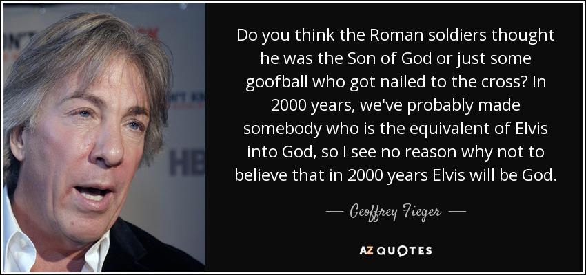 Do you think the Roman soldiers thought he was the Son of God or just some goofball who got nailed to the cross? In 2000 years, we've probably made somebody who is the equivalent of Elvis into God, so I see no reason why not to believe that in 2000 years Elvis will be God. - Geoffrey Fieger