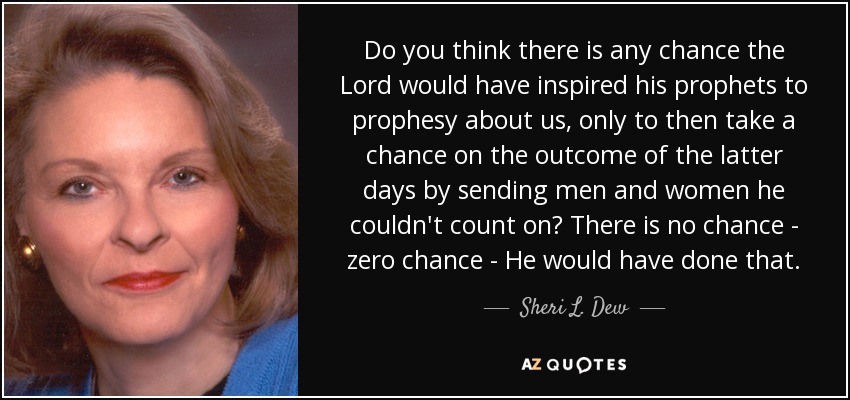 Do you think there is any chance the Lord would have inspired his prophets to prophesy about us, only to then take a chance on the outcome of the latter days by sending men and women he couldn't count on? There is no chance - zero chance - He would have done that. - Sheri L. Dew