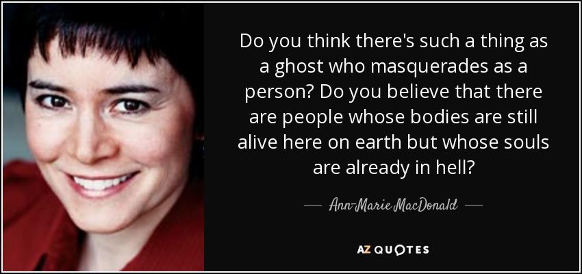 Do you think there's such a thing as a ghost who masquerades as a person? Do you believe that there are people whose bodies are still alive here on earth but whose souls are already in hell? - Ann-Marie MacDonald