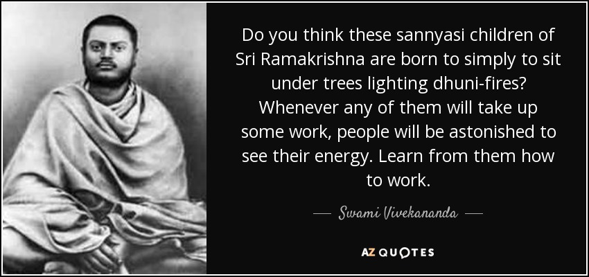 Do you think these sannyasi children of Sri Ramakrishna are born to simply to sit under trees lighting dhuni-fires? Whenever any of them will take up some work, people will be astonished to see their energy. Learn from them how to work. - Swami Vivekananda