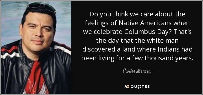 Do you think we care about the feelings of Native Americans when we celebrate Columbus Day? That's the day that the white man discovered a land where Indians had been living for a few thousand years. - Carlos Mencia