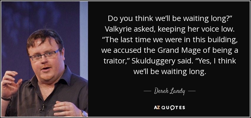 Do you think we’ll be waiting long?” Valkyrie asked, keeping her voice low. “The last time we were in this building, we accused the Grand Mage of being a traitor,” Skulduggery said. “Yes, I think we’ll be waiting long. - Derek Landy